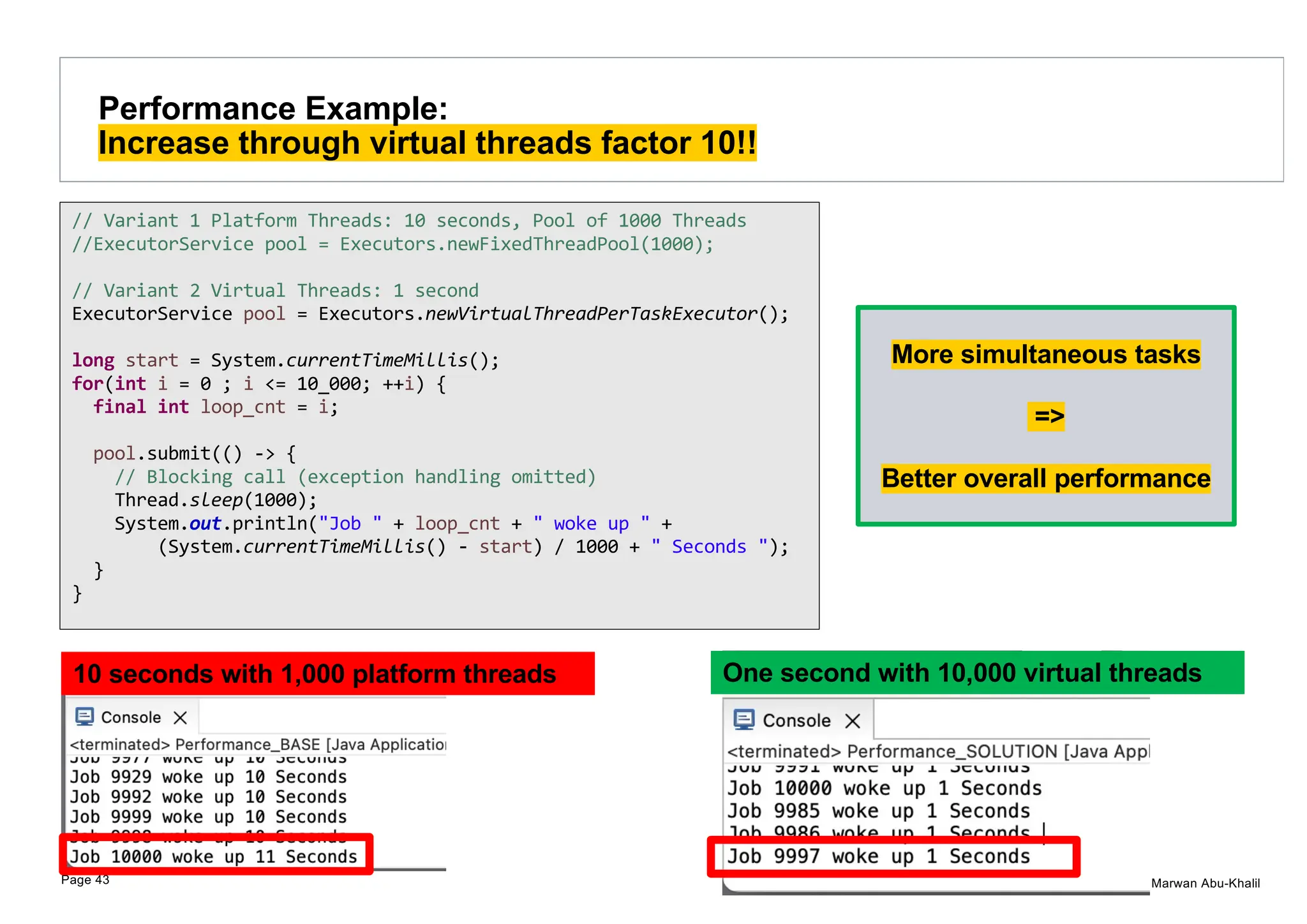 © Marwan Abu-Khalil Performance Example: Increase through virtual threads factor 10!! Page 43 // Variant 1 Platform Threads: 10 seconds, Pool of 1000 Threads //ExecutorService pool = Executors.newFixedThreadPool(1000); // Variant 2 Virtual Threads: 1 second ExecutorService pool = Executors.newVirtualThreadPerTaskExecutor(); long start = System.currentTimeMillis(); for(int i = 0 ; i <= 10_000; ++i) { final int loop_cnt = i; pool.submit(() -> { // Blocking call (exception handling omitted) Thread.sleep(1000); System.out.println("Job " + loop_cnt + " woke up " + (System.currentTimeMillis() - start) / 1000 + " Seconds "); } } One second with 10,000 virtual threads 10 seconds with 1,000 platform threads More simultaneous tasks => Better overall performance 