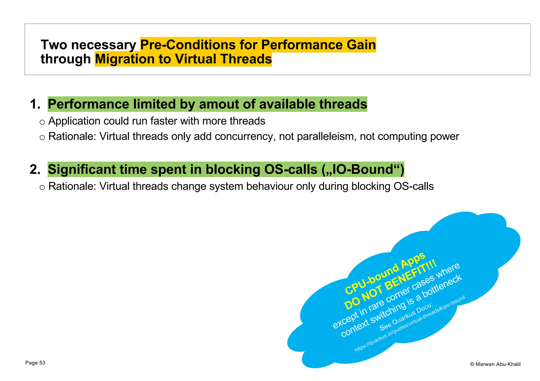 © Marwan Abu-Khalil 1. Performance limited by amout of available threads o Application could run faster with more threads o Rationale: Virtual threads only add concurrency, not paralleleism, not computing power 2. Significant time spent in blocking OS-calls („IO-Bound“) o Rationale: Virtual threads change system behaviour only during blocking OS-calls Two necessary Pre-Conditions for Performance Gain through Migration to Virtual Threads Page 53 CPU-bound Apps DO NOT BENEFIT!!! except in rare corner cases where context switching is a bottleneck see Quarkus Docu: https://quarkus.io/guides/virtual-threads#cpu-bound 