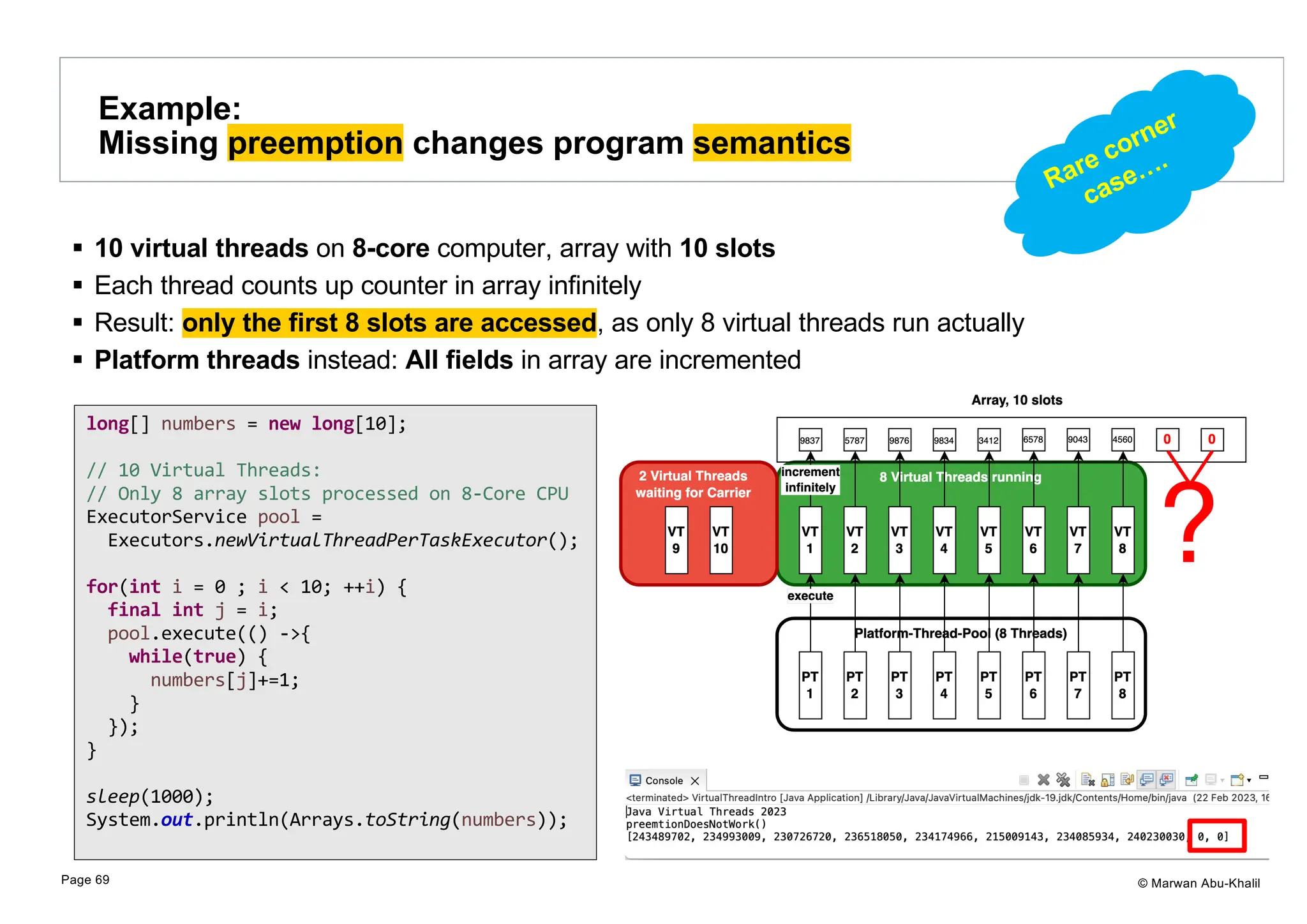 © Marwan Abu-Khalil § 10 virtual threads on 8-core computer, array with 10 slots § Each thread counts up counter in array infinitely § Result: only the first 8 slots are accessed, as only 8 virtual threads run actually § Platform threads instead: All fields in array are incremented Example: Missing preemption changes program semantics Page 69 long[] numbers = new long[10]; // 10 Virtual Threads: // Only 8 array slots processed on 8-Core CPU ExecutorService pool = Executors.newVirtualThreadPerTaskExecutor(); for(int i = 0 ; i < 10; ++i) { final int j = i; pool.execute(() ->{ while(true) { numbers[j]+=1; } }); } sleep(1000); System.out.println(Arrays.toString(numbers)); Rare corner case…. 
