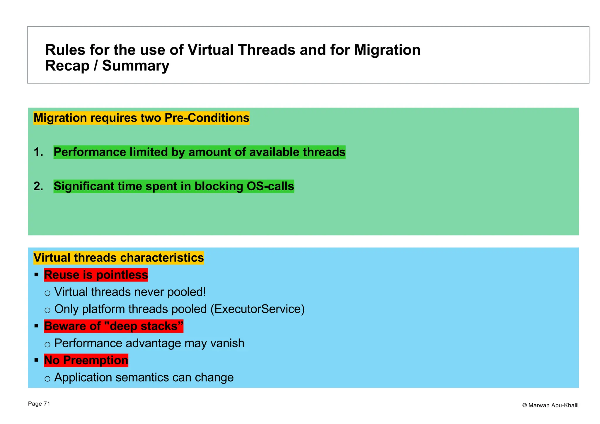 © Marwan Abu-Khalil Virtual threads characteristics § Reuse is pointless o Virtual threads never pooled! o Only platform threads pooled (ExecutorService) § Beware of "deep stacks” o Performance advantage may vanish § No Preemption o Application semantics can change Rules for the use of Virtual Threads and for Migration Recap / Summary Page 71 Migration requires two Pre-Conditions 1. Performance limited by amount of available threads 2. Significant time spent in blocking OS-calls 