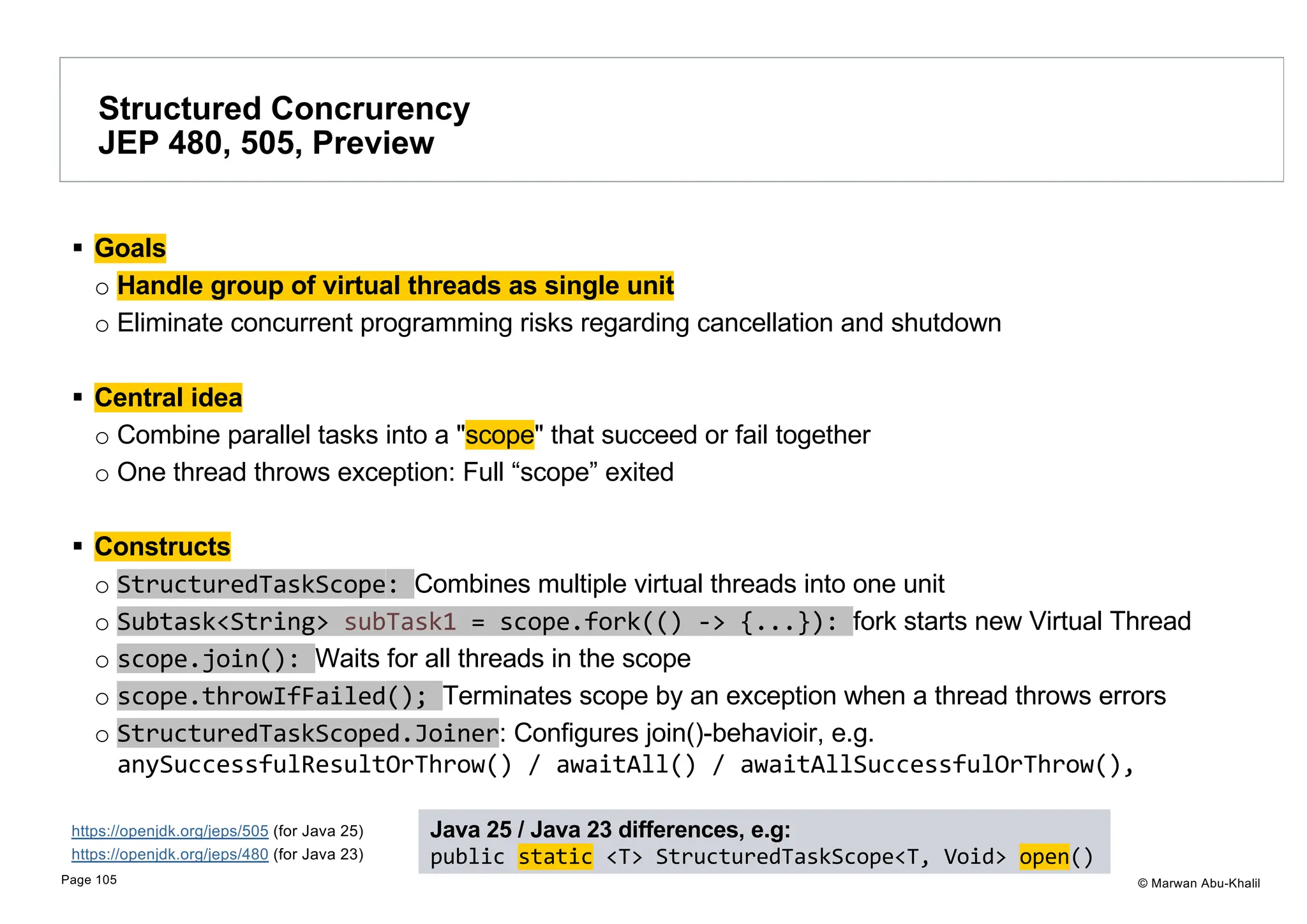 © Marwan Abu-Khalil § Goals o Handle group of virtual threads as single unit o Eliminate concurrent programming risks regarding cancellation and shutdown § Central idea o Combine parallel tasks into a "scope" that succeed or fail together o One thread throws exception: Full “scope” exited § Constructs o StructuredTaskScope: Combines multiple virtual threads into one unit o Subtask<String> subTask1 = scope.fork(() -> {...}): fork starts new Virtual Thread o scope.join(): Waits for all threads in the scope o scope.throwIfFailed(); Terminates scope by an exception when a thread throws errors o StructuredTaskScoped.Joiner: Configures join()-behavioir, e.g. anySuccessfulResultOrThrow() / awaitAll() / awaitAllSuccessfulOrThrow(), https://openjdk.org/jeps/505 (for Java 25) https://openjdk.org/jeps/480 (for Java 23) Structured Concrurency JEP 480, 505, Preview Page 105 Java 25 / Java 23 differences, e.g: public static <T> StructuredTaskScope<T, Void> open() 