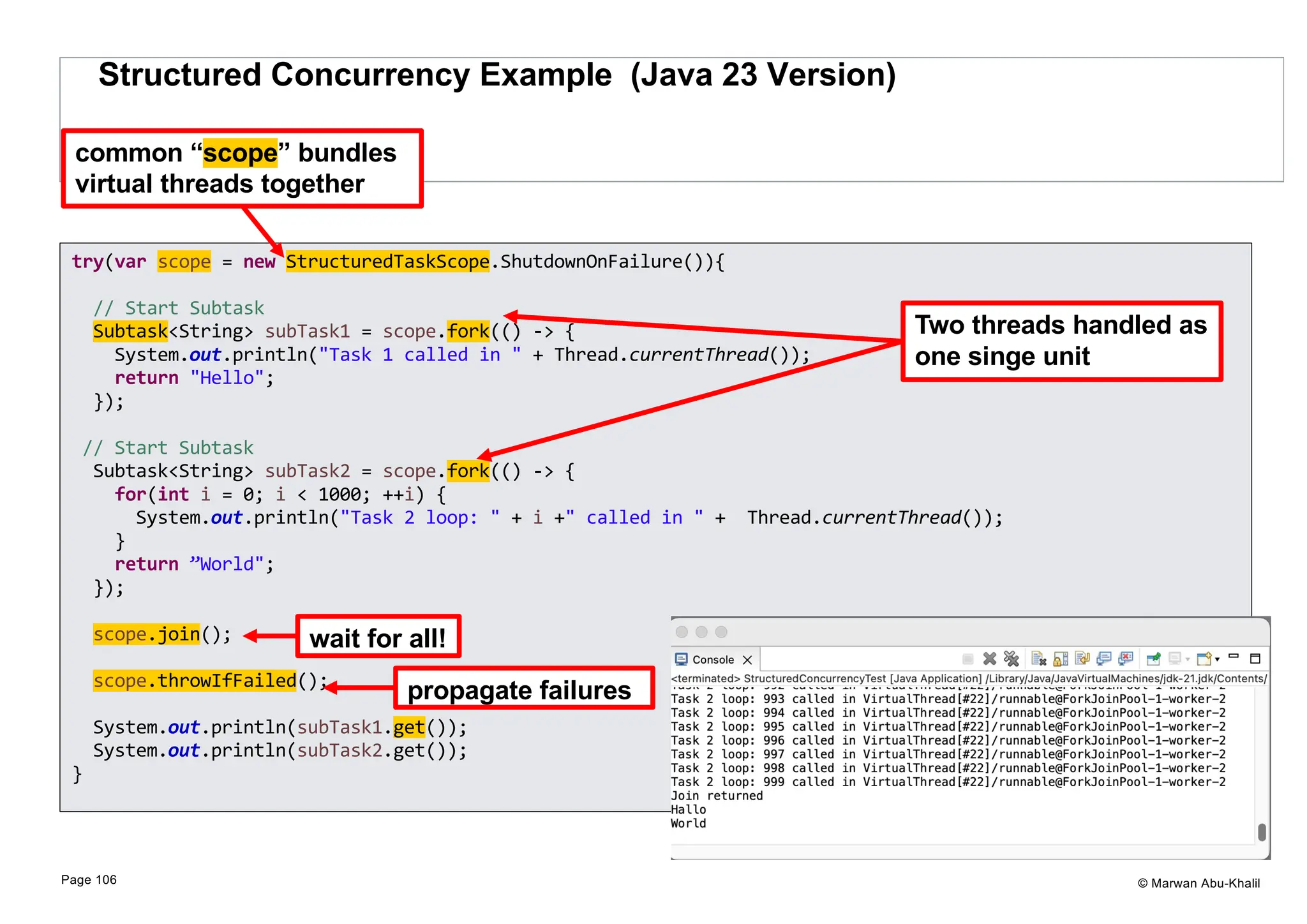 © Marwan Abu-Khalil Structured Concurrency Example (Java 23 Version) Page 106 try(var scope = new StructuredTaskScope.ShutdownOnFailure()){ // Start Subtask Subtask<String> subTask1 = scope.fork(() -> { System.out.println("Task 1 called in " + Thread.currentThread()); return "Hello"; }); // Start Subtask Subtask<String> subTask2 = scope.fork(() -> { for(int i = 0; i < 1000; ++i) { System.out.println("Task 2 loop: " + i +" called in " + Thread.currentThread()); } return ”World"; }); scope.join(); scope.throwIfFailed(); System.out.println(subTask1.get()); System.out.println(subTask2.get()); } Two threads handled as one singe unit wait for all! propagate failures common “scope” bundles virtual threads together 