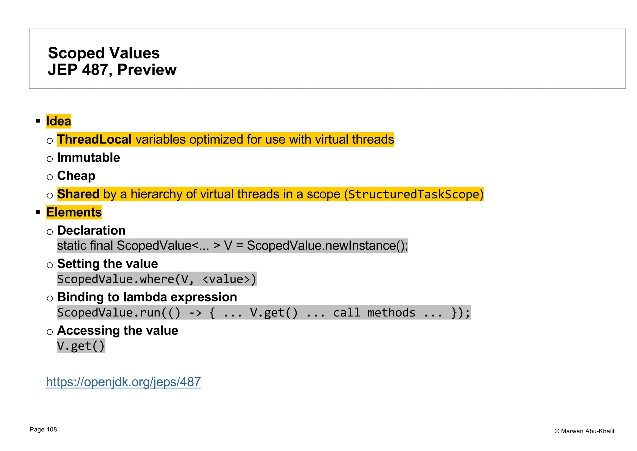 © Marwan Abu-Khalil § Idea o ThreadLocal variables optimized for use with virtual threads o Immutable o Cheap o Shared by a hierarchy of virtual threads in a scope (StructuredTaskScope) § Elements o Declaration static final ScopedValue<... > V = ScopedValue.newInstance(); o Setting the value ScopedValue.where(V, <value>) o Binding to lambda expression ScopedValue.run(() -> { ... V.get() ... call methods ... }); o Accessing the value V.get() https://openjdk.org/jeps/487 Scoped Values JEP 487, Preview Page 108 