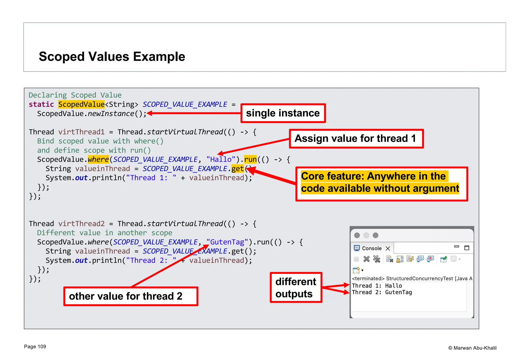 © Marwan Abu-Khalil Scoped Values Example Page 109 Declaring Scoped Value static ScopedValue<String> SCOPED_VALUE_EXAMPLE = ScopedValue.newInstance(); Thread virtThread1 = Thread.startVirtualThread(() -> { Bind scoped value with where() and define scope with run() ScopedValue.where(SCOPED_VALUE_EXAMPLE, "Hallo").run(() -> { String valueinThread = SCOPED_VALUE_EXAMPLE.get(); System.out.println("Thread 1: " + valueinThread); }); }); Thread virtThread2 = Thread.startVirtualThread(() -> { Different value in another scope ScopedValue.where(SCOPED_VALUE_EXAMPLE, "GutenTag").run(() -> { String valueinThread = SCOPED_VALUE_EXAMPLE.get(); System.out.println("Thread 2: " + valueinThread); }); }); single instance Assign value for thread 1 other value for thread 2 different outputs Core feature: Anywhere in the code available without argument 