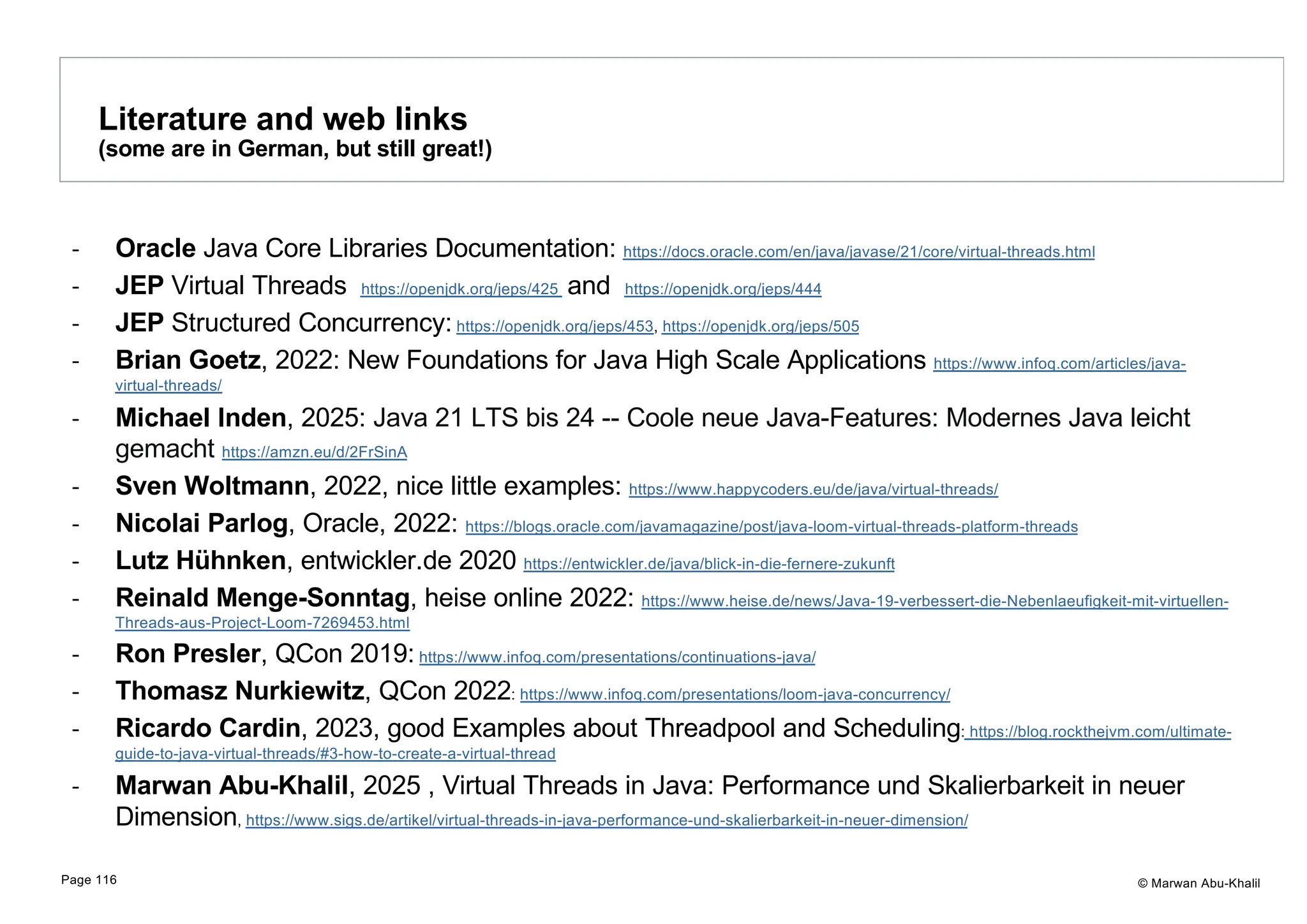 © Marwan Abu-Khalil - Oracle Java Core Libraries Documentation: https://docs.oracle.com/en/java/javase/21/core/virtual-threads.html - JEP Virtual Threads https://openjdk.org/jeps/425 and https://openjdk.org/jeps/444 - JEP Structured Concurrency: https://openjdk.org/jeps/453, https://openjdk.org/jeps/505 - Brian Goetz, 2022: New Foundations for Java High Scale Applications https://www.infoq.com/articles/java- virtual-threads/ - Michael Inden, 2025: Java 21 LTS bis 24 -- Coole neue Java-Features: Modernes Java leicht gemacht https://amzn.eu/d/2FrSinA - Sven Woltmann, 2022, nice little examples: https://www.happycoders.eu/de/java/virtual-threads/ - Nicolai Parlog, Oracle, 2022: https://blogs.oracle.com/javamagazine/post/java-loom-virtual-threads-platform-threads - Lutz Hühnken, entwickler.de 2020 https://entwickler.de/java/blick-in-die-fernere-zukunft - Reinald Menge-Sonntag, heise online 2022: https://www.heise.de/news/Java-19-verbessert-die-Nebenlaeufigkeit-mit-virtuellen- Threads-aus-Project-Loom-7269453.html - Ron Presler, QCon 2019: https://www.infoq.com/presentations/continuations-java/ - Thomasz Nurkiewitz, QCon 2022: https://www.infoq.com/presentations/loom-java-concurrency/ - Ricardo Cardin, 2023, good Examples about Threadpool and Scheduling: https://blog.rockthejvm.com/ultimate- guide-to-java-virtual-threads/#3-how-to-create-a-virtual-thread - Marwan Abu-Khalil, 2025 , Virtual Threads in Java: Performance und Skalierbarkeit in neuer Dimension, https://www.sigs.de/artikel/virtual-threads-in-java-performance-und-skalierbarkeit-in-neuer-dimension/ Literature and web links (some are in German, but still great!) Page 116 