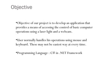 Objective Objective of our project is to develop an application that provides a means of accessing the control of basic computer operations using a laser light and a webcam. User normally handles his operations using mouse and keyboard. These may not be easiest way at every time.  Programming Language : C# in .NET Framework 