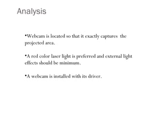Analysis Webcam is located so that it exactly captures  the projected area. A red color laser light is preferred and external light effects should be minimum. A webcam is installed with its driver. 