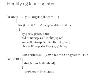 Identifying laser pointer for (int y = 0; y < imageHeight; y += 1) { for (int x = 0; x < imageWidth; x += 1) { byte red, green, blue; red = Bitmap.GetPixel(x, y).red; green = Bitmap.GetPixel(x, y).green; blue = Bitmap.GetPixel(x, y).blue; float brightness = (299 * red + 587 * green + 114 * blue) / 1000; if (brightness > threshold) { brightest = brightness; xPos = x; yPos = y; brightnessFound = true; } // x loop }} 