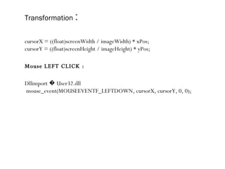 Transformation   : cursorX = ((float)screenWidth / imageWidth) * xPos; cursorY = ((float)screenHeight / imageHeight) * yPos; Mouse LEFT CLICK : Dllimport � User32.dll mouse_event(MOUSEEVENTF_LEFTDOWN, cursorX, cursorY, 0, 0);   