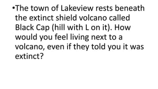 •The town of Lakeview rests beneath
the extinct shield volcano called
Black Cap (hill with L on it). How
would you feel living next to a
volcano, even if they told you it was
extinct?
 
