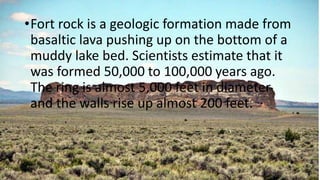•Fort rock is a geologic formation made from
basaltic lava pushing up on the bottom of a
muddy lake bed. Scientists estimate that it
was formed 50,000 to 100,000 years ago.
The ring is almost 5,000 feet in diameter
and the walls rise up almost 200 feet.
 