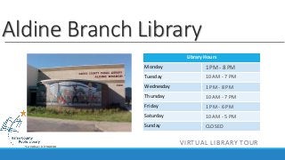 Aldine Branch Library 
Library Hours 
Monday 
Tuesday 
Wednesday 
Thursday 
Friday 
Saturday 
Sunday 
1 PM - 8 PM 
10 AM - 7 PM 
1 PM - 8 PM 
10 AM - 7 PM 
1 PM - 6 PM 
10 AM - 5 PM 
CLOSED 
VIRTUAL LIBRARY TOUR 
 