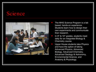 Science The MHS Science Program is a lab based, hands-on experience.  Students learn how to design their own experiments and communicate their research.  In 9 th  & 10 th  grades, students meet daily for an integrated Biology & Chemistry course.  Upper House students take Physics and have the option of taking Advanced Physics, Advanced Biology, Advanced Chemistry, Advanced Geology & Astronomy, Environmental Science, and Anatomy & Physiology. 