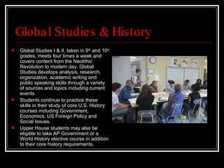 Global Studies & History Global Studies I & II, taken in 9 th  and 10 th  grades, meets four times a week and covers content from the Neolithic Revolution to modern day. Global Studies develops analysis, research, organization, academic writing and public speaking skills through a variety of sources and topics including current events. Students continue to practice these skills in their study of core U.S. History courses including Government, Economics, US Foreign Policy and Social Issues.  Upper House students may also be eligible to take AP Government or a World History elective course in addition to their core history requirements. 