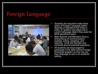 Foreign Language Students are required to take three years of Foreign Language (either Spanish or Mandarin) four times a week. 9 th  graders may place into a Level II language class if they pass the MHS placement exam.  Both Spanish and Mandarin have a strong focus on communication: reading, writing, speaking, and listening.  Units are thematic and centered around essential questions.  All students are encouraged to participate in the After-school Foreign Exchange program so they can put their language to use in an authentic setting. 