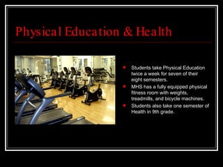 Physical Education & Health Students take Physical Education twice a week for seven of their eight semesters.  MHS has a fully equipped physical fitness room with weights, treadmills, and bicycle machines.  Students also take one semester of Health in 9th grade. 
