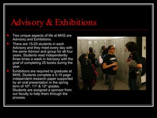Advisory & Exhibitions Two unique aspects of life at MHS are Advisory and Exhibitions.  There are 15-20 students in each Advisory and they meet every day with the same Advisor and group for all four years. Students read independently three times a week in Advisory with the goal of completing 25 books during the year.  Exhibitions are required to graduate at MHS. Students complete a 5-10 page independent research paper supported by an oral presentation in the spring term of 10 th , 11 th  & 12 th  grades. Students are assigned a sponsor from our faculty to help them through the process.  