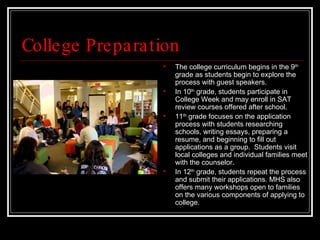 College Preparation The college curriculum begins in the 9 th  grade as students begin to explore the process with guest speakers.  In 10 th  grade, students participate in College Week and may enroll in SAT review courses offered after school.  11 th  grade focuses on the application process with students researching schools, writing essays, preparing a resume, and beginning to fill out applications as a group.  Students visit local colleges and individual families meet with the counselor.  In 12 th  grade, students repeat the process and submit their applications. MHS also offers many workshops open to families on the various components of applying to college. 