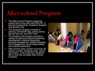 After-school Program The After-school Program keeps the school open every day until 6:00 PM.  It has two components: Academic Support and Student Life.  The Academic Support consists of tutoring, homework help, writing center, lap top sign-out, and SAT Prep.  The Student Life Program provides a variety of clubs that support leadership development, creative expression, physical development, healthy lifestyles, civic engagement, social responsibility and cultural awareness.  After-school clubs number more than 40 options a week, including music, dance and drama.  Look under the “Students” tab to view the complete After-school schedule. 