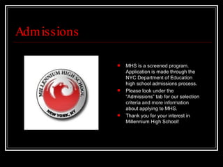 Admissions MHS is a screened program. Application is made through the NYC Department of Education high school admissions process.  Please look under the “Admissions” tab for our selection criteria and more information about applying to MHS.  Thank you for your interest in Millennium High School! 