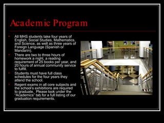 Academic Program All MHS students take four years of English, Social Studies, Mathematics, and Science, as well as three years of Foreign Language (Spanish or Mandarin).  There are two to three hours of homework a night, a reading requirement of 25 books per year, and 20 hours of annual community service to fulfill. Students must have full class schedules for the four years they attend the school.  Regent exams in all core subjects and the school’s exhibitions are required to graduate.  Please look under the “Academics” tab for a full listing of our graduation requirements. 