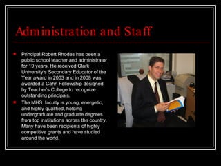 Administration and Staff Principal Robert Rhodes has been a public school teacher and administrator for 19 years. He received Clark University’s Secondary Educator of the Year award in 2003 and in 2008 was awarded a Cahn Fellowship designed by Teacher’s College to recognize outstanding principals.  The MHS  faculty is young, energetic, and highly qualified, holding undergraduate and graduate degrees from top institutions across the country. Many have been recipients of highly competitive grants and have studied around the world.  