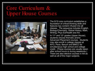 Core Curriculum &  Upper House Courses The 9/10 core curriculum establishes a foundation of critical thinking skills and features key content infused into all classes.  The sequence includes English, Biology/Chemistry, Global History, Math, Writing, Phys Ed/Health and Art.  In 11 th  and 12 th  grades (Upper House), students choose thematic and/or Advanced Placement courses.  Students may also enroll in college classes at NYU, Pace, Baruch and BMCC for simultaneous high school and college credit.  (These courses are usually taken after school hours or during weekends.)  There are also elective courses in Art as well as all of the major subjects.  