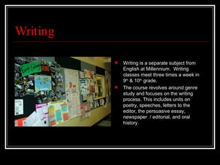 Writing Writing is a separate subject from English at Millennium.  Writing classes meet three times a week in 9 th  & 10 th  grade.  The course revolves around genre study and focuses on the writing process. This includes units on poetry, speeches, letters to the editor, the persuasive essay, newspaper  / editorial, and oral history.  