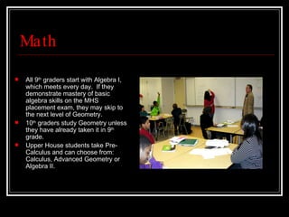 Math All 9 th  graders start with Algebra I, which meets every day.  If they demonstrate mastery of basic algebra skills on the MHS placement exam, they may skip to the next level of Geometry. 10 th  graders study Geometry unless they have already taken it in 9 th  grade.  Upper House students take Pre-Calculus and can choose from: Calculus, Advanced Geometry or Algebra II. 
