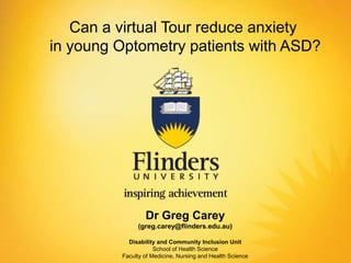 Dr Greg Carey
(greg.carey@flinders.edu.au)
Disability and Community Inclusion Unit
School of Health Science
Faculty of Medicine, Nursing and Health Science
Can a virtual Tour reduce anxiety
in young Optometry patients with ASD?
 