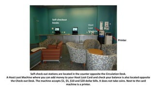 Self-check-out stations are located in the counter opposite the Circulation Desk.
A Hoot Loot Machine where you can add money to your Hoot Loot Card and check your balance is also located opposite
the Check-out Desk. The machine accepts $1, $5, $10 and $20 dollar bills. It does not take coins. Next to the card
machine is a printer.
Self-checkout
kiosks
Hoot
Loot
Machine
Printer
 