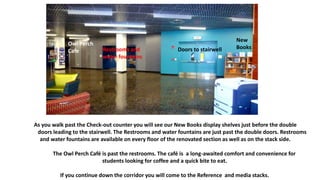 As you walk past the Check-out counter you will see our New Books display shelves just before the double
doors leading to the stairwell. The Restrooms and water fountains are just past the double doors. Restrooms
and water fountains are available on every floor of the renovated section as well as on the stack side.
The Owl Perch Café is past the restrooms. The café is a long-awaited comfort and convenience for
students looking for coffee and a quick bite to eat.
If you continue down the corridor you will come to the Reference and media stacks.
Restrooms and
water fountains
Doors to stairwell
New
Books
Owl Perch
Cafe
 