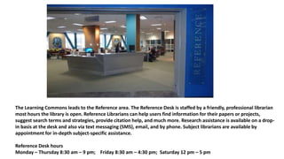 The Learning Commons leads to the Reference area. The Reference Desk is staffed by a friendly, professional librarian
most hours the library is open. Reference Librarians can help users find information for their papers or projects,
suggest search terms and strategies, provide citation help, and much more. Research assistance is available on a drop-
in basis at the desk and also via text messaging (SMS), email, and by phone. Subject librarians are available by
appointment for in-depth subject-specific assistance.
Reference Desk hours
Monday – Thursday 8:30 am – 9 pm; Friday 8:30 am – 4:30 pm; Saturday 12 pm – 5 pm
 