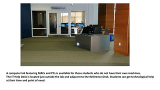 A computer lab featuring MACs and PCs is available for those students who do not have their own machines.
The IT Help Desk is located just outside the lab and adjacent to the Reference Desk. Students can get technological help
at their time and point of need.
 