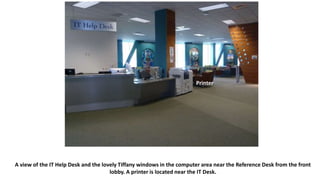 A view of the IT Help Desk and the lovely Tiffany windows in the computer area near the Reference Desk from the front
lobby. A printer is located near the IT Desk.
Printer
 