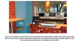 Scanners are available, one each on the counters attached to the wooden pillars on either side of the computer hub.
Users can scan to print, email, or download to a flash drive. Scanning is free but printing costs apply. Stapler, a three-
hole punch, and pencil sharpener are available near the scanner.
Scanner
r
Scanner
 