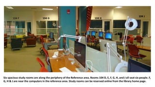 Six spacious study rooms are along the periphery of the Reference area. Rooms 104 D, E, F, G, H, and J all seat six people. F,
G, H & J are near the computers in the reference area. Study rooms can be reserved online from the library home page.
104 F 104 G 104 H
104 J
 