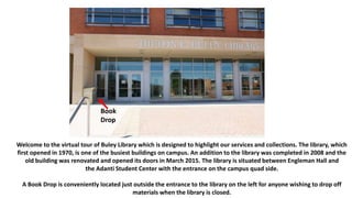 Welcome to the virtual tour of Buley Library which is designed to highlight our services and collections. The library, which
first opened in 1970, is one of the busiest buildings on campus. An addition to the library was completed in 2008 and the
old building was renovated and opened its doors in March 2015. The library is situated between Engleman Hall and
the Adanti Student Center with the entrance on the campus quad side.
A Book Drop is conveniently located just outside the entrance to the library on the left for anyone wishing to drop off
materials when the library is closed.
Book
Drop
 