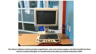 The Library's Optelec machine provides magnification, color and contrast support, and other benefits for those
who are visually challenged. It is located next to the pillar just outside study Room 104G.
 