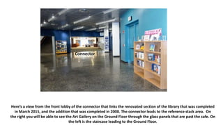 Here’s a view from the front lobby of the connector that links the renovated section of the library that was completed
in March 2015, and the addition that was completed in 2008. The connector leads to the reference stack area. On
the right you will be able to see the Art Gallery on the Ground Floor through the glass panels that are past the cafe. On
the left is the staircase leading to the Ground Floor.
Connector
 