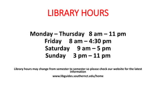 LIBRARY HOURS​
Monday – Thursday 8 am – 11 pm
Friday 8 am – 4:30 pm
Saturday 9 am – 5 pm
Sunday 3 pm – 11 pm
Library hours may change from semester to semester so please check our website for the latest
information
www.libguides.southernct.edu/home
 