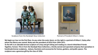 We begin our tour on the first floor. As you enter the outer doors, on the right is a portrait of Hilton C. Buley after
whom the library was named. Buley was the president of SCSU from 1954-1971.
To the left is an adorable bronze sculpture of a boy and girl sitting and reading on a bench titled Best Friends
Together, Forever. This is from the Randoph Rose Collection, a family owned and operated company that specializes in
handmade bronze sculptures, statues, fountains and accessories for homes, gardens, and public spaces. The
sculpture was a generous gift by the class of 1956.
Sculpture from the Randolph Rose Collection Portrait of President Hilton C. Buley
 