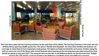 The inner doors open into the Learning Commons on the main floor of the library. The Learning Commons is the heart and soul
of Buley library spanning 18,000 square feet. The space is flexible and adaptable: the chairs have handles and students can
rearrange or move them to form impromptu study groups. The tables are fixed and wired for wi-fi access. Shutters along the
wall can secure the rest of the library after normal business hours leaving just the Learning Commons open around the clock
should we decide to stay open 24/7. The computer lab is on the left; IT and Reference Desks can be seen from here. Straight
ComputerLab
IT Help Desk Reference Desk
Check-outDesk
Café,Restrooms,waterfountain
 