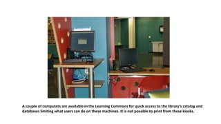 A couple of computers are available in the Learning Commons for quick access to the library’s catalog and
databases limiting what users can do on these machines. It is not possible to print from these kiosks.
 