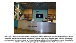 To the right is the Check-out desk which is currently open all hours the library is open. This is where library materials
and course reserves are checked out and returned. Enquiries about library privileges, loans, and fines may be made
here. Posters and lamination requests for the Learning Resource Center which is located within may be dropped off or
picked up at this desk. A digital sign is located right behind the check-out counter.
Check-out Desk
Digital
Sign
 