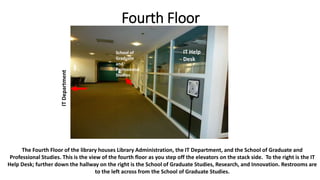 Fourth Floor
The Fourth Floor of the library houses Library Administration, the IT Department, and the School of Graduate and
Professional Studies. This is the view of the fourth floor as you step off the elevators on the stack side. To the right is the IT
Help Desk; further down the hallway on the right is the School of Graduate Studies, Research, and Innovation. Restrooms are
to the left across from the School of Graduate Studies.
ITDepartment
IT Help
Desk
School of
Graduate
and
Professional
Studies
 