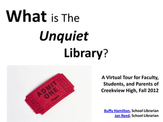 What is The
    Unquiet
        Library?
              A Virtual Tour for Faculty,
               Students, and Parents of
              Creekview High, Fall 2012


               Buffy Hamilton, School Librarian
                     Jan Reed, School Librarian
 