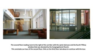 The second floor reading room to the right of the corridor with the spiral staircase and the fourth Tiffany
window that was donated by the Congregational Church.
This concludes our tour of the second floor. Click on the third floor tab above to continue with the tour.
 