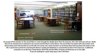 As you get off the elevator on the second floor or enter through the double doors from the staircase, this is the what you will see. Books
that can be checked out are shelved on the second and third floors of the library. The second floor has books with call numbers A-PL.
Group study rooms 232 and 233 are on the left; rest rooms and a water fountain can be found about half way down the stacks on the
left. A quick-look up kiosk for searching the library’s catalog and databases is conveniently located in this stack area. 3 additional
computers are at the back. Study Rooms 235 & 236 and the Office of Equity and Diversity are on the right.
If you are looking for a quiet study space, this is the floor!
3 computers here
Catalog
kiosk
Circulating books A – PL
Restrooms, water fountain,
Study Rooms 232 and 233
Office of Equity and Diversity Rooms 237-240;
Study Rooms 235 &236
 