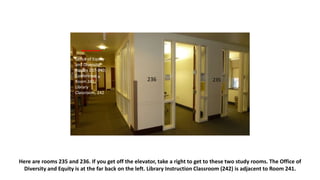 Here are rooms 235 and 236. If you get off the elevator, take a right to get to these two study rooms. The Office of
Diversity and Equity is at the far back on the left. Library Instruction Classroom (242) is adjacent to Room 241.
236 235
Office of Equity
and Diversity,
Rooms 237-240;
Conference
Room 241;
Library
Classroom, 242
 